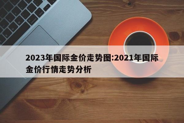 2023年国际金价走势图:2021年国际金价行情走势分析