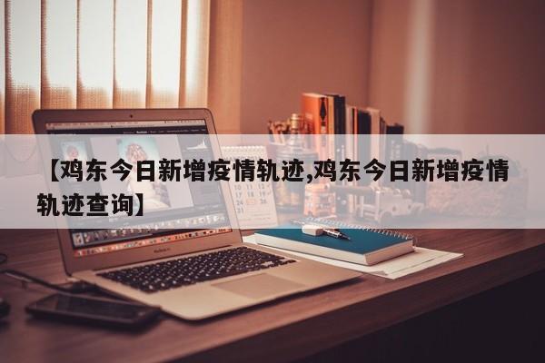 【鸡东今日新增疫情轨迹,鸡东今日新增疫情轨迹查询】