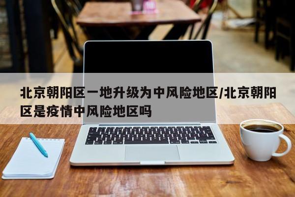 北京朝阳区一地升级为中风险地区/北京朝阳区是疫情中风险地区吗