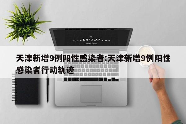 天津新增9例阳性感染者:天津新增9例阳性感染者行动轨迹