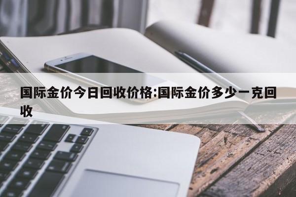 国际金价今日回收价格:国际金价多少一克回收