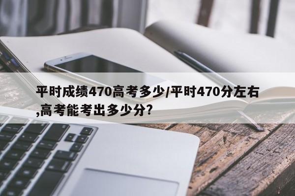 平时成绩470高考多少/平时470分左右,高考能考出多少分?