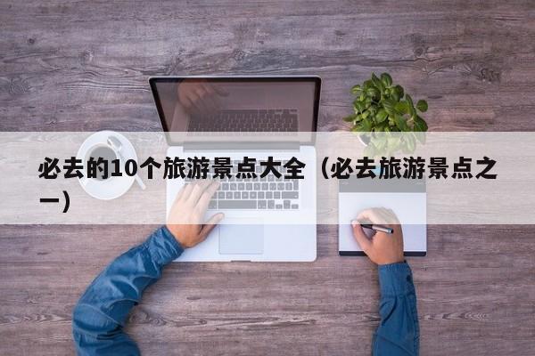 必去的10个旅游景点大全(必去旅游景点之一)