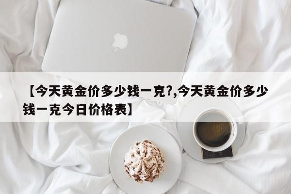 【今天黄金价多少钱一克?,今天黄金价多少钱一克今日价格表】