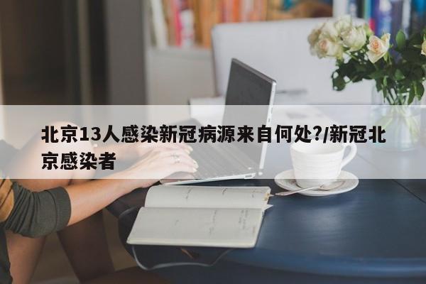 北京13人感染新冠病源来自何处?/新冠北京感染者