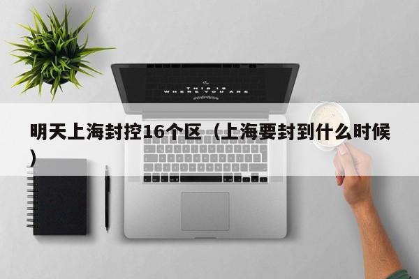 明天上海封控16个区(上海要封到什么时候)
