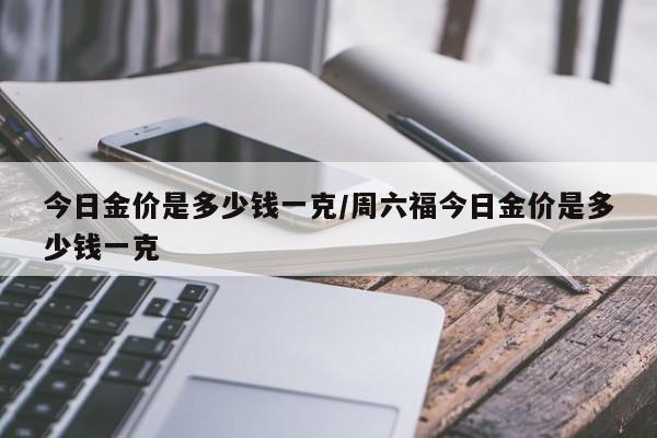 今日金价是多少钱一克/周六福今日金价是多少钱一克