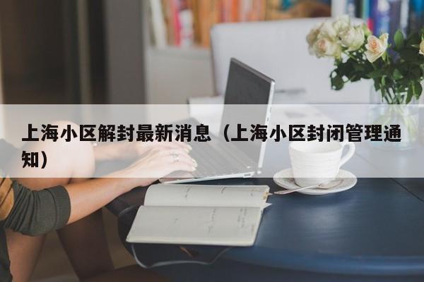上海小区解封最新消息(上海小区封闭管理通知)
