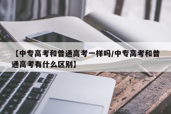 【中专高考和普通高考一样吗/中专高考和普通高考有什么区别】