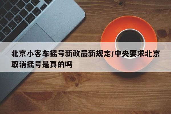 北京小客车摇号新政最新规定/中央要求北京取消摇号是真的吗