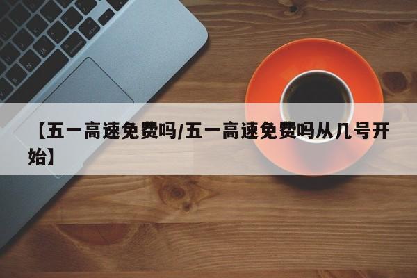 【五一高速免费吗/五一高速免费吗从几号开始】