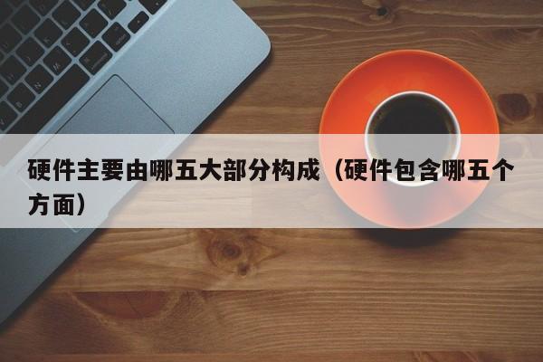 硬件主要由哪五大部分构成(硬件包含哪五个方面)