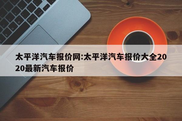 太平洋汽车报价网:太平洋汽车报价大全2020最新汽车报价