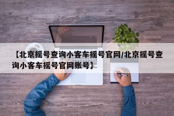 【北京摇号查询小客车摇号官网/北京摇号查询小客车摇号官网账号】