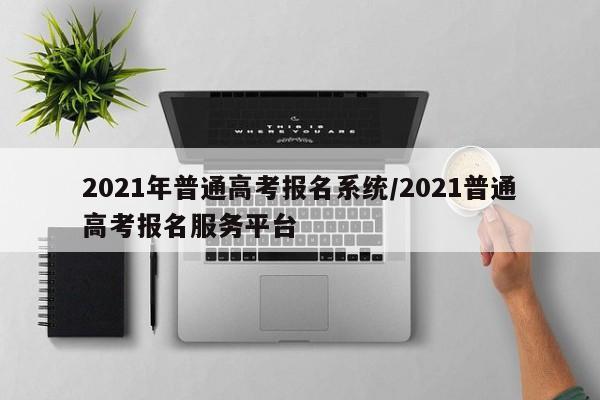2021年普通高考报名系统/2021普通高考报名服务平台