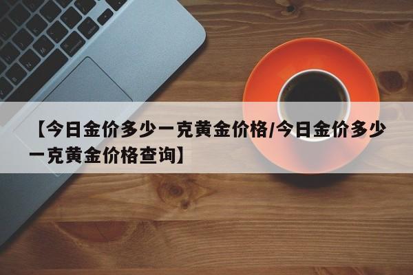 【今日金价多少一克黄金价格/今日金价多少一克黄金价格查询】