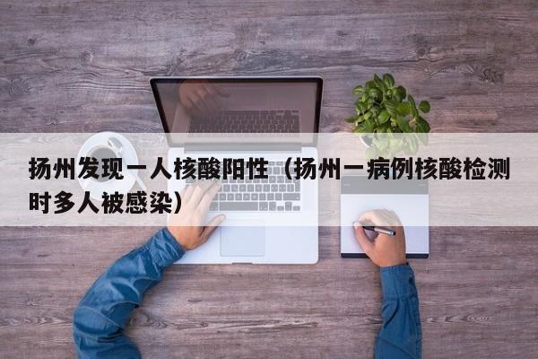 扬州发现一人核酸阳性(扬州一病例核酸检测时多人被感染)