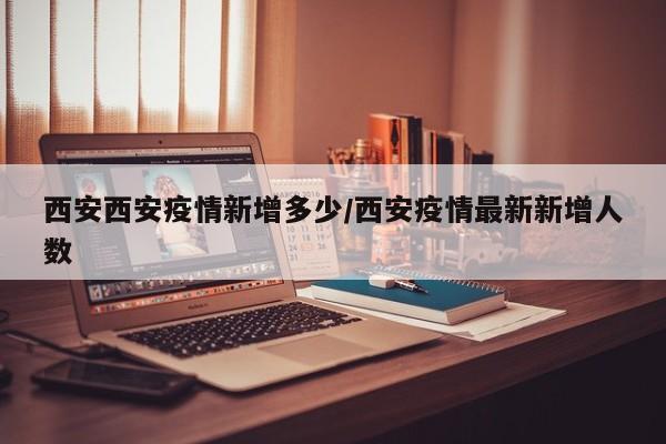 西安西安疫情新增多少/西安疫情最新新增人数