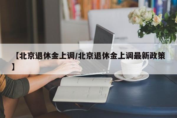 【北京退休金上调/北京退休金上调最新政策】