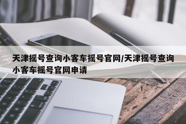 天津摇号查询小客车摇号官网/天津摇号查询小客车摇号官网申请