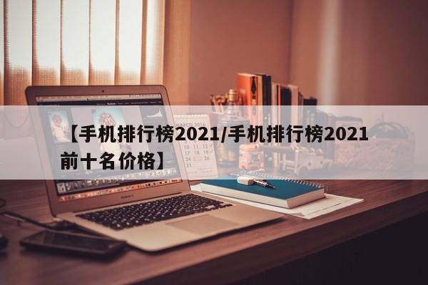 【手机排行榜2021/手机排行榜2021前十名价格】