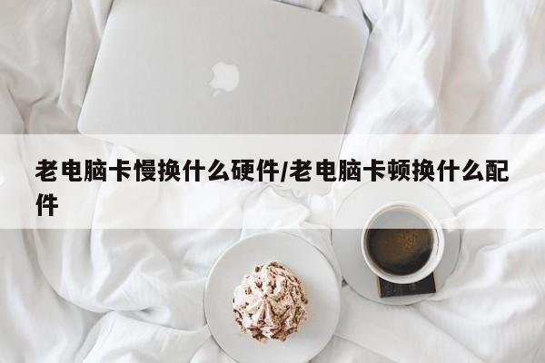 老电脑卡慢换什么硬件/老电脑卡顿换什么配件