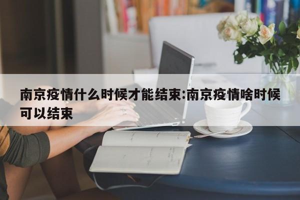 南京疫情什么时候才能结束:南京疫情啥时候可以结束