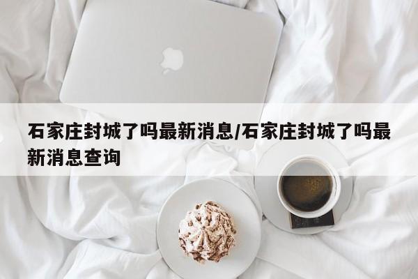 石家庄封城了吗最新消息/石家庄封城了吗最新消息查询