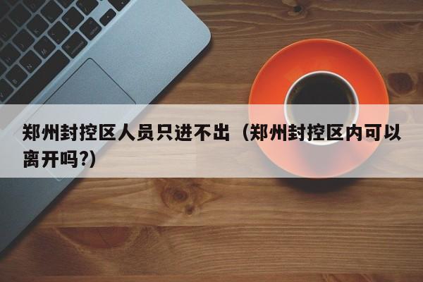 郑州封控区人员只进不出(郑州封控区内可以离开吗?)