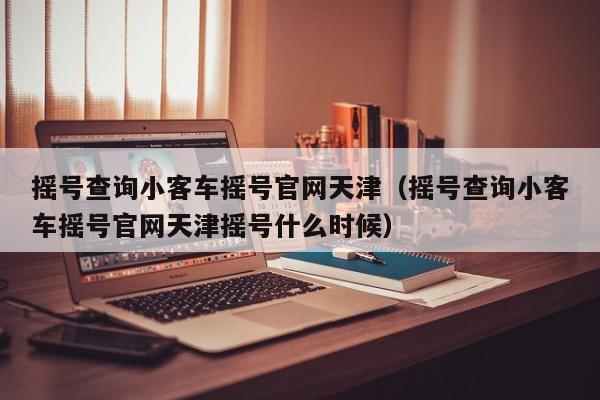 摇号查询小客车摇号官网天津(摇号查询小客车摇号官网天津摇号什么时候)