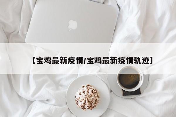 【宝鸡最新疫情/宝鸡最新疫情轨迹】