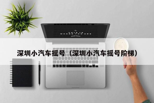 深圳小汽车摇号(深圳小汽车摇号阶梯)