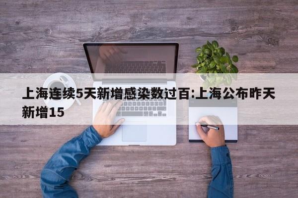 上海连续5天新增感染数过百:上海公布昨天新增15