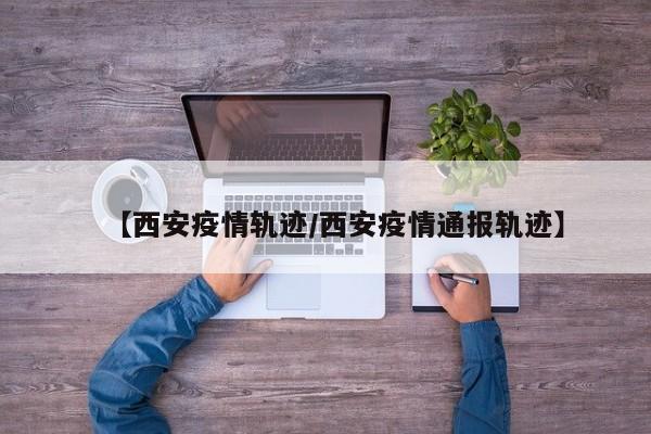 【西安疫情轨迹/西安疫情通报轨迹】