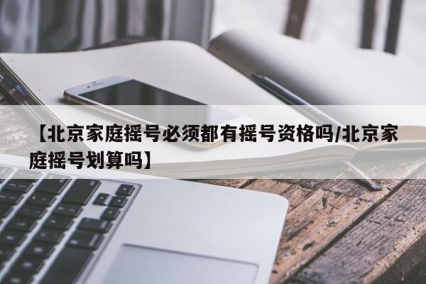 【北京家庭摇号必须都有摇号资格吗/北京家庭摇号划算吗】