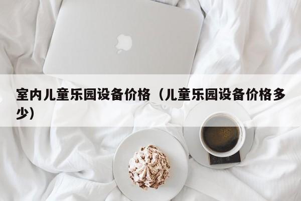 室内儿童乐园设备价格(儿童乐园设备价格多少)