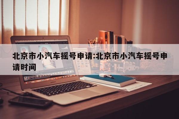 北京市小汽车摇号申请:北京市小汽车摇号申请时间