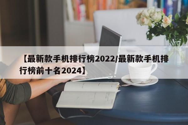 【最新款手机排行榜2022/最新款手机排行榜前十名2024】