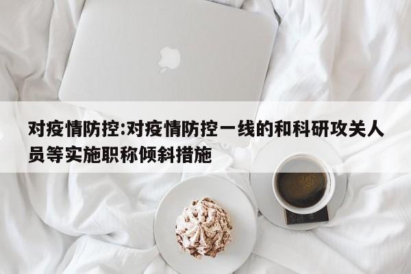 对疫情防控:对疫情防控一线的和科研攻关人员等实施职称倾斜措施