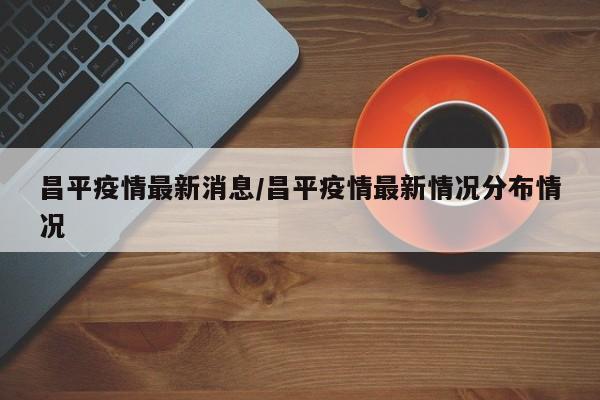昌平疫情最新消息/昌平疫情最新情况分布情况