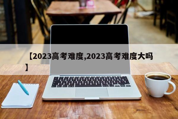 【2023高考难度,2023高考难度大吗】