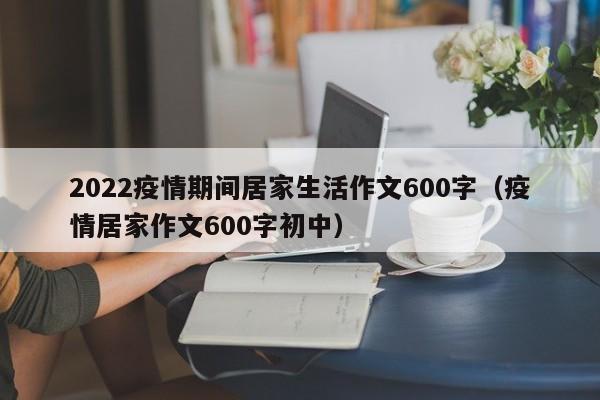 2022疫情期间居家生活作文600字(疫情居家作文600字初中)