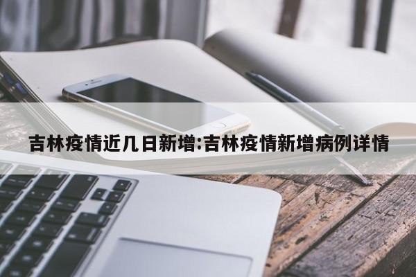 吉林疫情近几日新增:吉林疫情新增病例详情