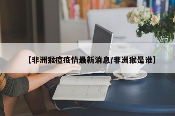 【非洲猴痘疫情最新消息/非洲猴是谁】
