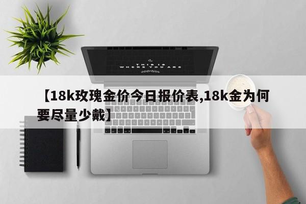 【18k玫瑰金价今日报价表,18k金为何要尽量少戴】