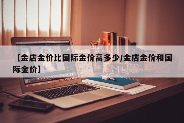 【金店金价比国际金价高多少/金店金价和国际金价】