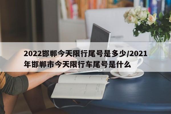 2022邯郸今天限行尾号是多少/2021年邯郸市今天限行车尾号是什么