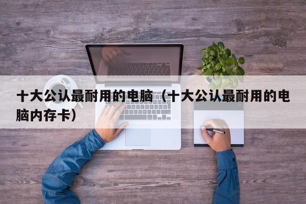 十大公认最耐用的电脑(十大公认最耐用的电脑内存卡)