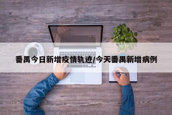 番禺今日新增疫情轨迹/今天番禺新增病例