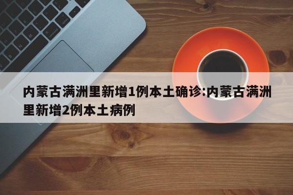 内蒙古满洲里新增1例本土确诊:内蒙古满洲里新增2例本土病例